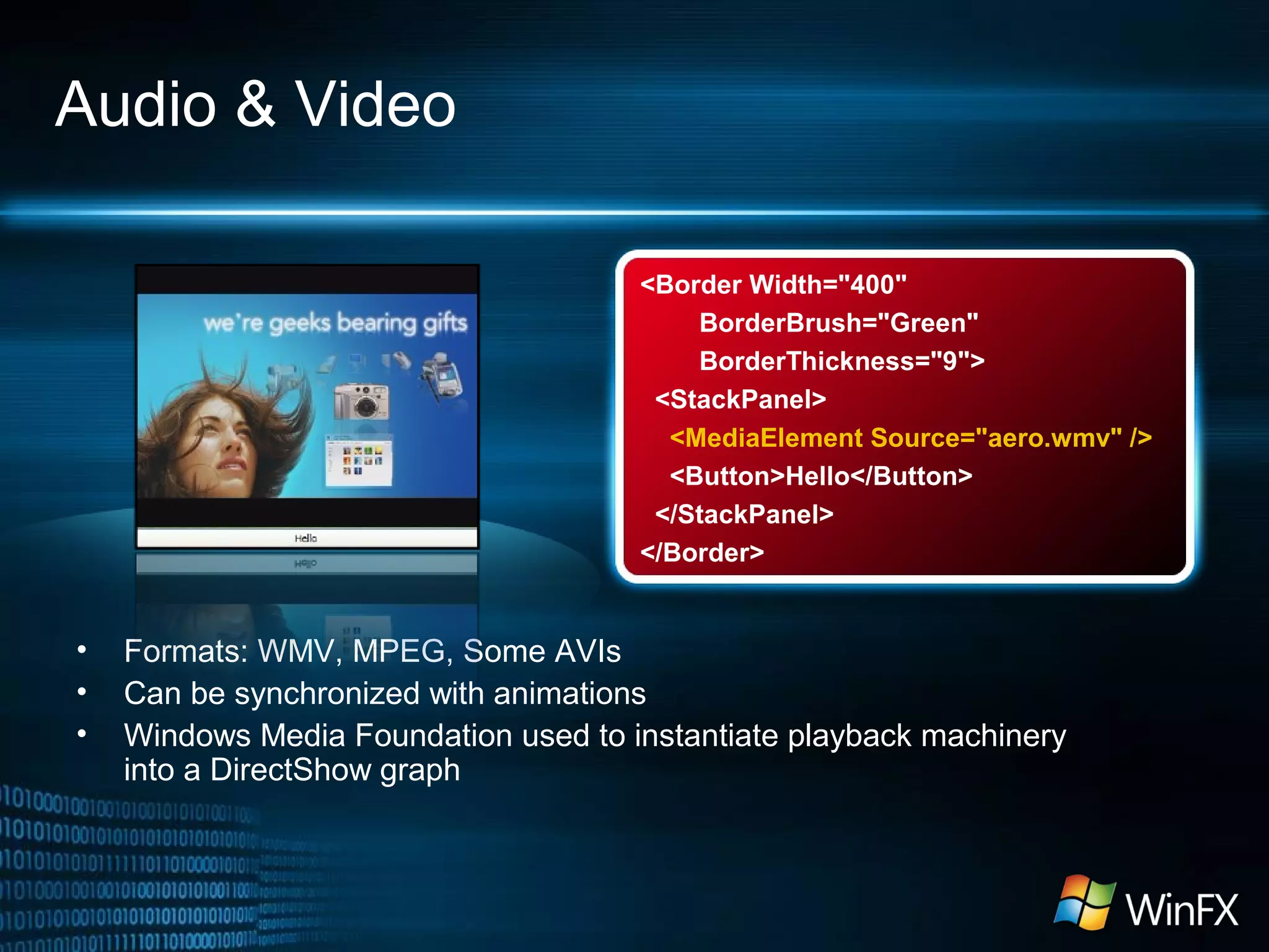 <Border Width="400"
BorderBrush="Green"
BorderThickness="9">
<StackPanel>
<MediaElement Source="aero.wmv" />
<Button>Hello</Button>
</StackPanel>
</Border>
Audio & Video
• Formats: WMV, MPEG, Some AVIs
• Can be synchronized with animations
• Windows Media Foundation used to instantiate playback machinery
into a DirectShow graph
 