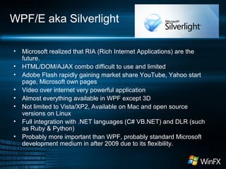 WPF/E aka Silverlight
• Microsoft realized that RIA (Rich Internet Applications) are the
future.
• HTML/DOM/AJAX combo difficult to use and limited
• Adobe Flash rapidly gaining market share YouTube, Yahoo start
page, Microsoft own pages
• Video over internet very powerful application
• Almost everything available in WPF except 3D
• Not limited to Vista/XP2, Available on Mac and open source
versions on Linux
• Full integration with .NET languages (C# VB.NET) and DLR (such
as Ruby & Python)
• Probably more important than WPF, probably standard Microsoft
development medium in after 2009 due to its flexibility.
 