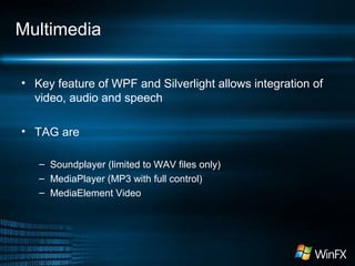 Multimedia
• Key feature of WPF and Silverlight allows integration of
video, audio and speech
• TAG are
– Soundplayer (limited to WAV files only)
– MediaPlayer (MP3 with full control)
– MediaElement Video
 
