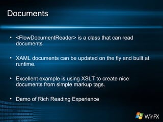 Documents
• <FlowDocumentReader> is a class that can read
documents
• XAML documents can be updated on the fly and built at
runtime.
• Excellent example is using XSLT to create nice
documents from simple markup tags.
• Demo of Rich Reading Experience
 