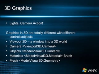 3D Graphics
• Lights, Camera Action!
Graphics in 3D are totally different with different
controls/objects
• Viewport3D – a window into a 3D world
• Camera <Viewport3D.Camera>
• Objects <ModelVisual3D.Content>
• Materials <ModelVisual3D.Material> Brush
• Mesh <ModelVisual3D.Geometry>
 