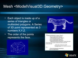 Mesh <ModelVisual3D.Geometry>
• Each object is made up of a
series of triangles or
multisided polygons. A Series
of 3D point represented as 3
numbers X,Y,Z.
• The order of the points
represents the face.
<GeometryModel3D x:Name="Roof">
<GeometryModel3D.Material>
<DiffuseMaterial Brush="Blue"/>
</GeometryModel3D.Material>
<GeometryModel3D.Geometry>
<MeshGeometry3D Positions="-0.25,0.25,0.25
0,0.5,0.25 0,0.5,-0.25 -0.25,0.25,-0.25 0,0.5,0.25
0.25,0.25,0.25
0.25,0.25,-0.25 0,0.5,-0.25"
TriangleIndices="0 1 2 0 2 3 4 5 6 4 6
7"/>
</GeometryModel3D.Geometry>
</GeometryModel3D>
 
