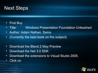 Next Steps
• First Buy
• Title: Windows Presentation Foundation Unleashed
• Author: Adam Nathan, Sams
• (Currently the best book on the subject)
• Download the Blend 2 May Preview
• Download the Net 3.0 SDK
• Download the extensions to Visual Studio 2005.
• Click on
 