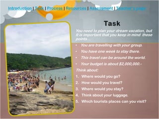 Introduction | Task | Process | Resources | Assessment | Teacher’s page

You need to plan your dream vacation, but
It is important that you keep in mind these
points…
• You are travelling with your group.
• You have one week to stay there.
• This travel can be around the world.

• Your budget is about $2,000,000.-

Think about:
1. Where would you go?
2. How would you travel?
3. Where would you stay?
4. Think about your luggage.
5. Which tourists places can you visit?

 