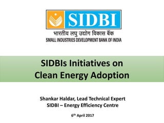 SIDBIs Initiatives on
Clean Energy Adoption
6th April 2017
Shankar Haldar, Lead Technical Expert
SIDBI – Energy Efficiency Centre
 