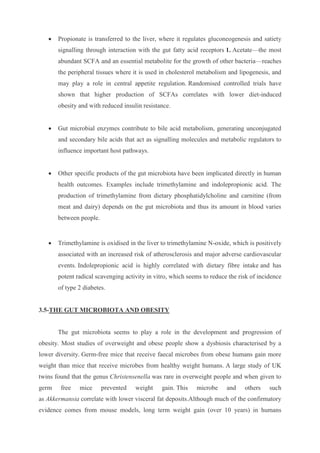  Propionate is transferred to the liver, where it regulates gluconeogenesis and satiety
signalling through interaction with the gut fatty acid receptors 1. Acetate—the most
abundant SCFA and an essential metabolite for the growth of other bacteria—reaches
the peripheral tissues where it is used in cholesterol metabolism and lipogenesis, and
may play a role in central appetite regulation. Randomised controlled trials have
shown that higher production of SCFAs correlates with lower diet-induced
obesity and with reduced insulin resistance.
 Gut microbial enzymes contribute to bile acid metabolism, generating unconjugated
and secondary bile acids that act as signalling molecules and metabolic regulators to
influence important host pathways.
 Other specific products of the gut microbiota have been implicated directly in human
health outcomes. Examples include trimethylamine and indolepropionic acid. The
production of trimethylamine from dietary phosphatidylcholine and carnitine (from
meat and dairy) depends on the gut microbiota and thus its amount in blood varies
between people.
 Trimethylamine is oxidised in the liver to trimethylamine N-oxide, which is positively
associated with an increased risk of atherosclerosis and major adverse cardiovascular
events. Indolepropionic acid is highly correlated with dietary fibre intake and has
potent radical scavenging activity in vitro, which seems to reduce the risk of incidence
of type 2 diabetes.
3.5-THE GUT MICROBIOTA AND OBESITY
The gut microbiota seems to play a role in the development and progression of
obesity. Most studies of overweight and obese people show a dysbiosis characterised by a
lower diversity. Germ-free mice that receive faecal microbes from obese humans gain more
weight than mice that receive microbes from healthy weight humans. A large study of UK
twins found that the genus Christensenella was rare in overweight people and when given to
germ free mice prevented weight gain. This microbe and others such
as Akkermansia correlate with lower visceral fat deposits.Although much of the confirmatory
evidence comes from mouse models, long term weight gain (over 10 years) in humans
 