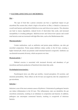4- FACTORS AFFECTING GUT MICROBIOTA
Diet :-
The type of food that a person consumes can have a significant impact on gut
microbiota.The western diet, which is high in fat and low in fiber, is linked to a decrease in
overall total bacteria and beneficial Bifidobacterium and Eubacterium species. This alteration
can lead to mucus degradation, reduced levels of short-chain fatty acids, and increased
susceptibility to invading pathogens. Bifidobacterium and Eubacterium species and overall
total bacteria count are increased with high-fiber diets, such as the Mediterranean diet.
Pharmaceuticals :-
Certain medications, such as antibiotics and proton pump inhibitors, can alter gut
microbial composition. Proton pump inhibitors reduce acidity in the GI tract, creating a
higher luminal pH, which can promote small intestinal bacterial overgrowth. Antibiotic use
can diminish taxonomic diversity, which can persist over time.
Physical activity :-
Habitual exercise is associated with increased diversity and abundance of gut
microbiota and boosts production of beneficial short-chain fatty acids.
Psychological stress/anxiety :-
Psychological stress can affect gut motility, visceral perception, GI secretion, and
intestinal permeability. These effects on the GI tract can negativity alter the composition of
gut microbiota.
Infection :-
Infection is one of the most common causes of dysbiosis. Colonization by pathogenic bacteria
can induce inflammation in the GI tract. This inflammatory state can destabilize the gut
microbiota community, resulting in an imbalance in composition and function. In addition,
pathogens can outcompete commensal bacteria, resulting in overgrowth of infectious
bacteria.
 