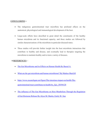 CONCLUSIONS :-
 The indigenous gastrointestinal tract microflora has profound effects on the
anatomical, physiological and immunological development of the host.
 Large-scale efforts have described in great detail the constituents of the healthy
human microbiota and its functional capacity, and these studies are followed by
similar characterizations of the microbiota in particular diseased states.
 These studies will provide further insight into the host microbiota interactions that
contribute to healthy and disease, and eventually lead to therapies targeting the
microbiota to maintain healthy and to treat a variety of diseases.
6-REFERENCES :-
 The Gut Microbiome and its Effects on Human Health By Bassel A.
 What are the gut microbiota and human microbiome? By Markus MacGill
 https://www.researchgate.net/figure/The-intestines-impact-on-health-The-
gastrointestinal-tract-contributes-to-health-by_fig1_50394128
 The influence of The Gut Microbiome on Host Metabolism Through the Regulation
of Gut Hormone Release By Alyce M. Martin, Emily W. Sun
 