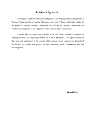Acknowledgement
I am highly indebted to express my obligation to Dr. Puspanjali Parida, Department of
Zoology, Maharaja Sriram Chandra Bhanjadeo University, Takatpur, Baripada, Odisha for
her proper & valuable guidance, suggestion and solving the problem, supervision and
constant encouragement in the preparation of the seminar report successfully.
I would like to express my gratitude to all the faculty members including Dr.
Puspanjali Parida, Dr. Priyaranjan Debata, Dr. Cuckoo Mahapatra, Dr.Gargee Mohanty for
their kind help and support in the progress of the seminar report. I express my thanks to all
the friends, my juniors and seniors for their inspiriting words, co-operation and their
encouragement.
Sonali Das
 