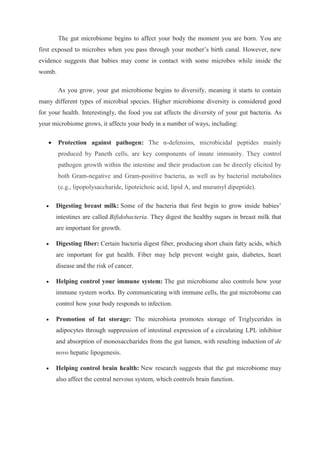 The gut microbiome begins to affect your body the moment you are born. You are
first exposed to microbes when you pass through your mother’s birth canal. However, new
evidence suggests that babies may come in contact with some microbes while inside the
womb.
As you grow, your gut microbiome begins to diversify, meaning it starts to contain
many different types of microbial species. Higher microbiome diversity is considered good
for your health. Interestingly, the food you eat affects the diversity of your gut bacteria. As
your microbiome grows, it affects your body in a number of ways, including:
 Protection against pathogen: The α-defensins, microbicidal peptides mainly
produced by Paneth cells, are key components of innate immunity. They control
pathogen growth within the intestine and their production can be directly elicited by
both Gram-negative and Gram-positive bacteria, as well as by bacterial metabolites
(e.g., lipopolysaccharide, lipoteichoic acid, lipid A, and muramyl dipeptide).
 Digesting breast milk: Some of the bacteria that first begin to grow inside babies’
intestines are called Bifidobacteria. They digest the healthy sugars in breast milk that
are important for growth.
 Digesting fiber: Certain bacteria digest fiber, producing short chain fatty acids, which
are important for gut health. Fiber may help prevent weight gain, diabetes, heart
disease and the risk of cancer.
 Helping control your immune system: The gut microbiome also controls how your
immune system works. By communicating with immune cells, the gut microbiome can
control how your body responds to infection.
 Promotion of fat storage: The microbiota promotes storage of Triglycerides in
adipocytes through suppression of intestinal expression of a circulating LPL inhibitor
and absorption of monosaccharides from the gut lumen, with resulting induction of de
novo hepatic lipogenesis.
 Helping control brain health: New research suggests that the gut microbiome may
also affect the central nervous system, which controls brain function.
 