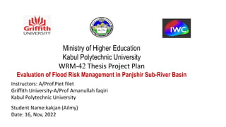 Ministry of Higher Education
Kabul Polytechnic University
WRM-42 Thesis Project Plan
Evaluation of Flood Risk Management in Panjshir Sub-River Basin
Instructors: A/Prof.Piet filet
Griffith University-A/Prof Amanullah faqiri
Kabul Polytechnic University
Student Name:kakjan (Ailmy)
Date: 16, Nov, 2022
 