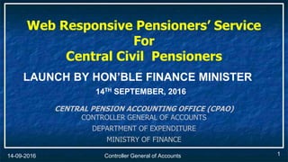 Controller General of Accounts14-09-2016 1
Web Responsive Pensioners’ Service
For
Central Civil Pensioners
CENTRAL PENSION ACCOUNTING OFFICE (CPAO)
CONTROLLER GENERAL OF ACCOUNTS
DEPARTMENT OF EXPENDITURE
MINISTRY OF FINANCE
LAUNCH BY HON’BLE FINANCE MINISTER
14TH SEPTEMBER, 2016
 