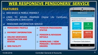 Controller General of Accounts14-09-2016
FEATURES
❑ WEB BASED & MOBILE FRIENDLY
❑ LINKS TO JEEVAN PRAMAAN (Digital Life Certificate),
CPENGRAMS & BHAVISHYA
❑ PENSIONER INFORMATION SERVICE
❑ PENSIONER PROFILE
❑ PAYMENT INFORMATION
❑ ONLINE GRIEVANCE
REGISTRATION AND
STATUS
❑ SMS FACILITY
❑ PENSION PROCESSING
STATUS
❑ PENSION & REVISION
DETAILS
❑ DOWNLOAD / VIEW
PENSION / REVISION
ORDERS
WEB RESPONSIVE PENSIONERS’ SERVICE
4
 