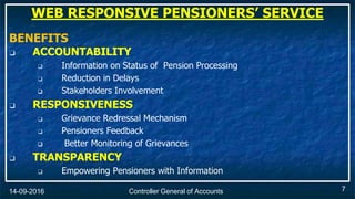 Controller General of Accounts14-09-2016
BENEFITS
❑ ACCOUNTABILITY
❑ Information on Status of Pension Processing
❑ Reduction in Delays
 Stakeholders Involvement
❑ RESPONSIVENESS
❑ Grievance Redressal Mechanism
❑ Pensioners Feedback
 Better Monitoring of Grievances
❑ TRANSPARENCY
❑ Empowering Pensioners with Information
WEB RESPONSIVE PENSIONERS’ SERVICE
7
 