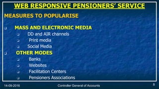 Controller General of Accounts14-09-2016
MEASURES TO POPULARISE
❑ MASS AND ELECTRONIC MEDIA
❑ DD and AIR channels
❑ Print media
❑ Social Media
❑ OTHER MODES
❑ Banks
❑ Websites
❑ Facilitation Centers
❑ Pensioners Associations
8
WEB RESPONSIVE PENSIONERS’ SERVICE
 