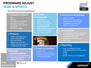  DEB
 Gamma
 Déclaration mensuelle en
suspension de droits
 Déclaration mensuelle de
liquidation
 Statistiques Régie
 Obligations légales
 Export et Intégration Excel
 Outils décisionnel multi dimensions
 Ventes
 Achats
 Stocks, Primeurs et Comptabilité
 Reporting
 Gestion des allocations
 Gestion des wish list
 Suivi des ventes
 Gestion des pro-forma
 Gestion des instructions et
 suppléments de mises
 Primeurs
 Achat/Vente
 Caisse panachées
 Tarifs & Commissions
 Courtage sur achat
 Taxes parafiscales
 Réservations et attributions
 Gestion de la fidélité
 Instructions de mises
 Gestion
Commerciale  Stock PF & MS
 Production & nomenclatures
 Gestion de la sous traitance
 Traçabilité Vins, MS & PF
 Repli et reclassement
 Chais et Embouteillage
 Écran tactile
 Gestion du stock magasin
 Gestion du fond de caisse
 Gestion de la fidélité
 Caisse et boutique
 Comptabilité générale et analytique
 Comptabilisation des pro-forma
 Comptabilité des coûts
 Echéancier avec pro-forma
 Inter société
 Comptabilité
 EDI en gestion commerciale
 Gamma (EDI ou DTI+)
 WMS, EBUSINESS
 Modules
complémentaires
[Descriptif fonctionnel synthétique]
PRODWARE ADJUST
WINE & SPIRITS
 