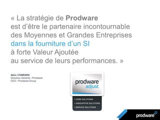 « La stratégie de Prodware
est d’être le partenaire incontournable
des Moyennes et Grandes Entreprises
dans la fourniture d’un SI
à forte Valeur Ajoutée
au service de leurs performances. »
Alain CONRARD
Directeur Général - Prodware
CEO - Prodware Group
 