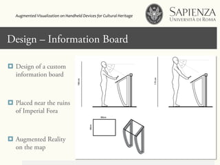 Click to edit Master title styleDesign – Information Board
¤  Design of a custom
information board
¤  Placed near the ruins
of Imperial Fora
¤  Augmented Reality
on the map
Augmented	
  Visualization	
  on	
  Handheld	
  Devices	
  for	
  Cultural	
  Heritage	
  	
  
 