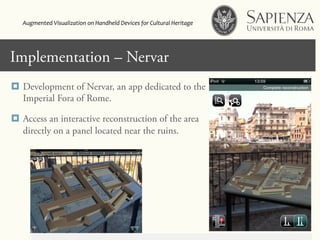 Click to edit Master title styleImplementation – Nervar
¤  Development of Nervar, an app dedicated to the
Imperial Fora of Rome.
¤  Access an interactive reconstruction of the area
directly on a panel located near the ruins.
Augmented	
  Visualization	
  on	
  Handheld	
  Devices	
  for	
  Cultural	
  Heritage	
  	
  
 
