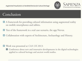 Click to edit Master title styleConclusion
¤  A framework for providing cultural information using augmented reality
on mobile smartphones and tablets.
¤  Test of the framework in a real case scenario, the app Nervar.
¤  Collaboration with experts of Architecture, Archaeology and History.
¤  Work was presented at CAA UK 2013:
¤  Conference about new and innovative developments in the digital technologies
applied to cultural heritage and ancient world studies.
Augmented	
  Visualization	
  on	
  Handheld	
  Devices	
  for	
  Cultural	
  Heritage	
  	
  
 