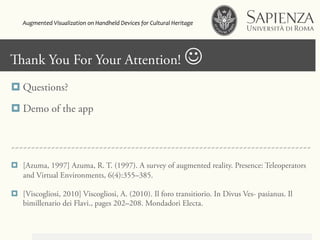 Click to edit Master title styleank You For Your Attention! J
¤ Questions?
¤ Demo of the app
~~~~~~~~~~~~~~~~~~~~~~~~~~~~~~~~~~~~~~~~~~~~~~~~~~~~~~~~~~~~~~~~~~~~~~~~~~~
¤  [Azuma, 1997] Azuma, R. T. (1997). A survey of augmented reality. Presence: Teleoperators
and Virtual Environments, 6(4):355–385.
¤  [Viscogliosi, 2010] Viscogliosi, A. (2010). Il foro transitiorio. In Divus Ves- pasianus. Il
bimillenario dei Flavi., pages 202–208. Mondadori Electa.
Augmented	
  Visualization	
  on	
  Handheld	
  Devices	
  for	
  Cultural	
  Heritage	
  	
  
 