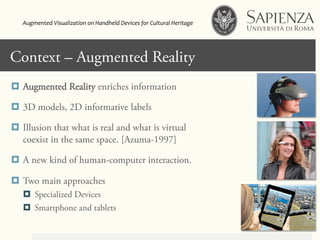 Context – Augmented Reality
¤  Augmented Reality enriches information
¤  3D models, 2D informative labels
¤  Illusion that what is real and what is virtual
coexist in the same space. [Azuma-1997]
¤  A new kind of human-computer interaction.
¤  Two main approaches
¤  Specialized Devices
¤  Smartphone and tablets
Augmented	
  Visualization	
  on	
  Handheld	
  Devices	
  for	
  Cultural	
  Heritage	
  	
  
 