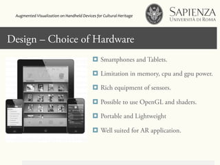 Design – Choice of Hardware
¤  Smartphones and Tablets.
¤  Limitation in memory, cpu and gpu power.
¤  Rich equipment of sensors.
¤  Possible to use OpenGL and shaders.
¤  Portable and Lightweight
¤  Well suited for AR application.
Augmented	
  Visualization	
  on	
  Handheld	
  Devices	
  for	
  Cultural	
  Heritage	
  	
  
 
