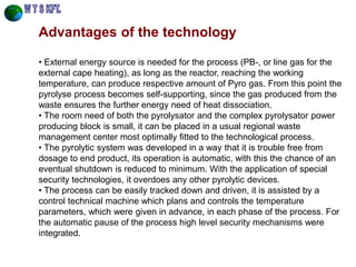 Advantages of the technology 
• External energy source is needed for the process (PB-, or line gas for the external cape heating), as long as the reactor, reaching the working temperature, can produce respective amount of Pyro gas. From this point the pyrolyse process becomes self-supporting, since the gas produced from the waste ensures the further energy need of heat dissociation. 
• The room need of both the pyrolysator and the complex pyrolysator power producing block is small, it can be placed in a usual regional waste management center most optimally fitted to the technological process. 
• The pyrolytic system was developed in a way that it is trouble free from dosage to end product, its operation is automatic, with this the chance of an eventual shutdown is reduced to minimum. With the application of special security technologies, it overdoes any other pyrolytic devices. 
• The process can be easily tracked down and driven, it is assisted by a control technical machine which plans and controls the temperature parameters, which were given in advance, in each phase of the process. For the automatic pause of the process high level security mechanisms were integrated.  