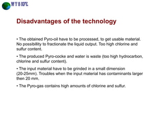 Disadvantages of the technology 
• The obtained Pyro-oil have to be processed, to get usable material. No possibillity to fractionate the liquid output. Too high chlorine and sulfur content. 
• The produced Pyro-cocke and water is waste (too high hydrocarbon, chlorine and sulfur content). 
• The input material have to be grinded in a small dimension (20-25mm). Troubles when the input material has contaminants larger then 20 mm. 
• The Pyro-gas contains high amounts of chlorine and sulfur.  