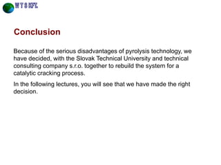 Conclusion 
Because of the serious disadvantages of pyrolysis technology, we have decided, with the Slovak Technical University and technical consulting company s.r.o. together to rebuild the system for a catalytic cracking process. 
In the following lectures, you will see that we have made the right decision. 
 