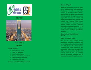 RIYADH
Class: ESP16-C
GROUP-C
Group members:
1. Deeqa Hassan Yusuf
2. Ayub Ali Mohamed
3. Hani Ibrahim Hassan
4. Hassan Abdirahman Mohamed
5. Maryama Bashir Abdullahi
6. Mohamed Abdi Adan
Lecturer: Ahmed Abdullahi Mohamud
History of Riyadh
During the Pre-Islamic era the city at the
site of modern Riyadh was called Hajr
(Arabic: ‫ح‬
‫ج‬
‫ر‬ ), and was reportedly
founded by the tribe of Banu Hanifa.
Hajr served as the capital of the province
of Al-Yamamah, whose governors were
responsible for most of central and
eastern Arabia during the Umayyad and
Abbasid eras. From the 1940s, Riyadh
mushroomed from a relatively narrow,
spatially isolated town into a spacious
metropolis. Riyad has an area of 1,973
km² and population of 7.6 million.
People who live in a Riyad speak Arabic
language.
Historical and Tourist Sites of
Riyadh
Edge of The World in Riyadh
One of the most popular tourist
destinations, the Edge of the world has
got its nickname from the uninterrupted
view of the horizon. It is famous for its
300-meter-high cliffs overlooking the
surrounding plain. From the top of the
cliffs, you can spot the dried rivers
weaving across the land. This is among
some of the famous historical sites in
Riyadh and is an ideal place for a picnic.
 