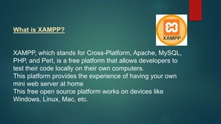 What is XAMPP?
XAMPP, which stands for Cross-Platform, Apache, MySQL,
PHP, and Perl, is a free platform that allows developers to
test their code locally on their own computers.
This platform provides the experience of having your own
mini web server at home
This free open source platform works on devices like
Windows, Linux, Mac, etc.
 