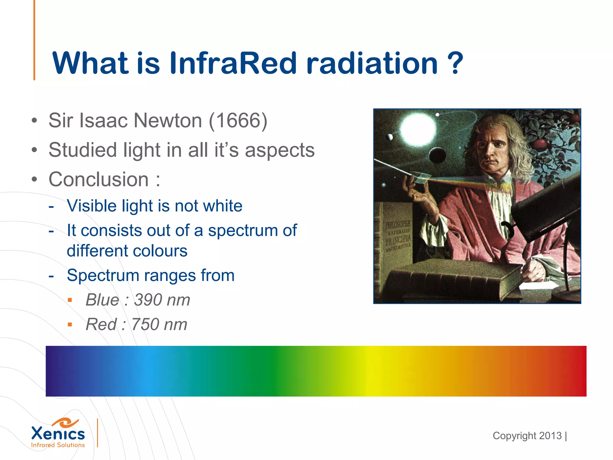 What is InfraRed radiation ?
• Sir Isaac Newton (1666)
• Studied light in all it’s aspects
• Conclusion :
- Visible light is not white
- It consists out of a spectrum of
different colours
- Spectrum ranges from
▪ Blue : 390 nm
▪ Red : 750 nm
Copyright 2013 |
 