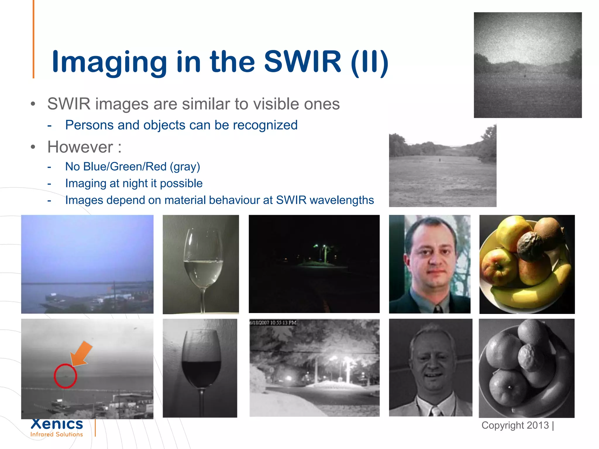 Imaging in the SWIR (II)
• SWIR images are similar to visible ones
- Persons and objects can be recognized
• However :
- No Blue/Green/Red (gray)
- Imaging at night it possible
- Images depend on material behaviour at SWIR wavelengths
Copyright 2013 |
 