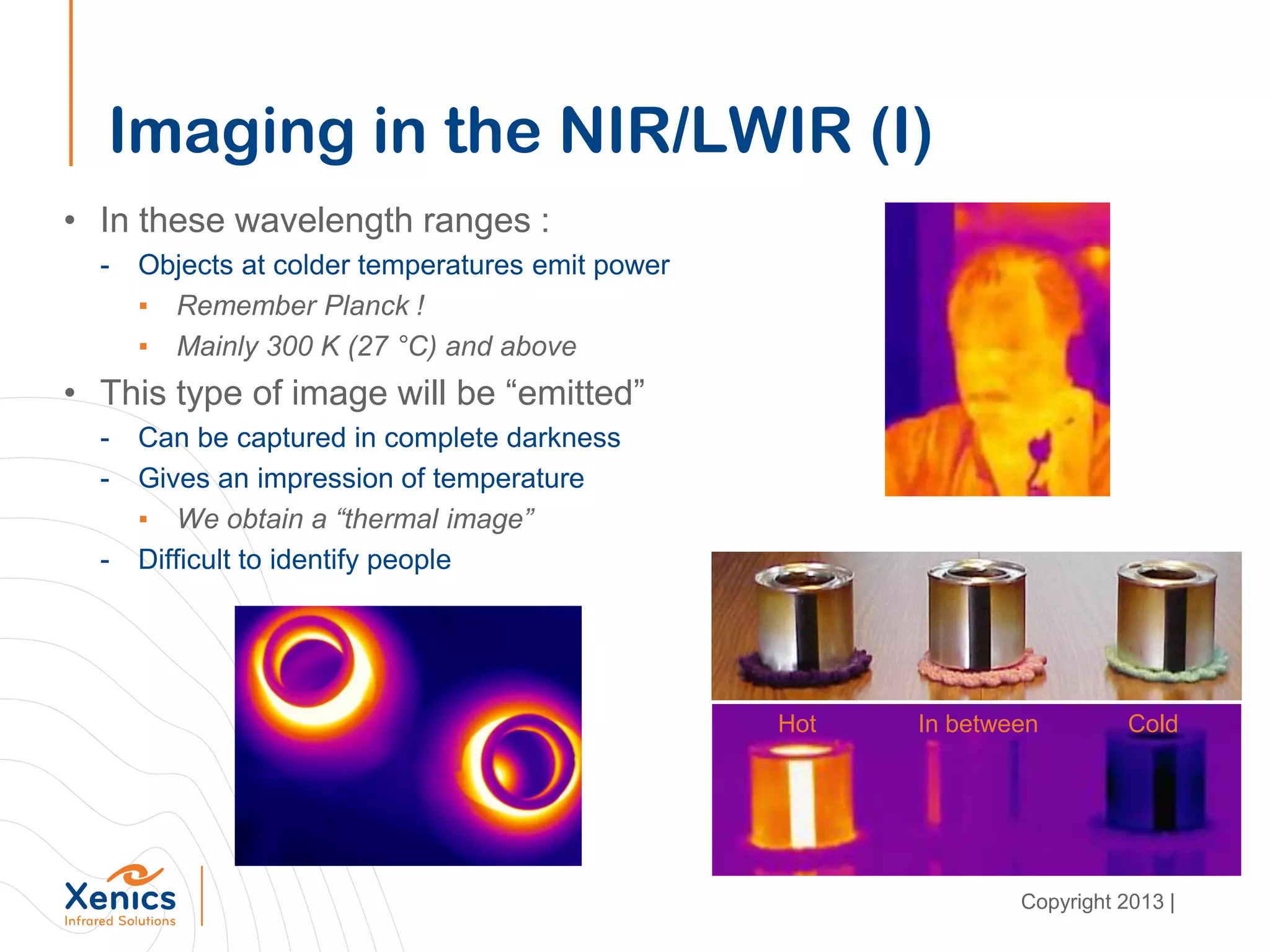 Imaging in the NIR/LWIR (I)
• In these wavelength ranges :
- Objects at colder temperatures emit power
▪ Remember Planck !
▪ Mainly 300 K (27 °C) and above
• This type of image will be “emitted”
- Can be captured in complete darkness
- Gives an impression of temperature
▪ We obtain a “thermal image”
- Difficult to identify people
Hot ColdIn between
Copyright 2013 |
 