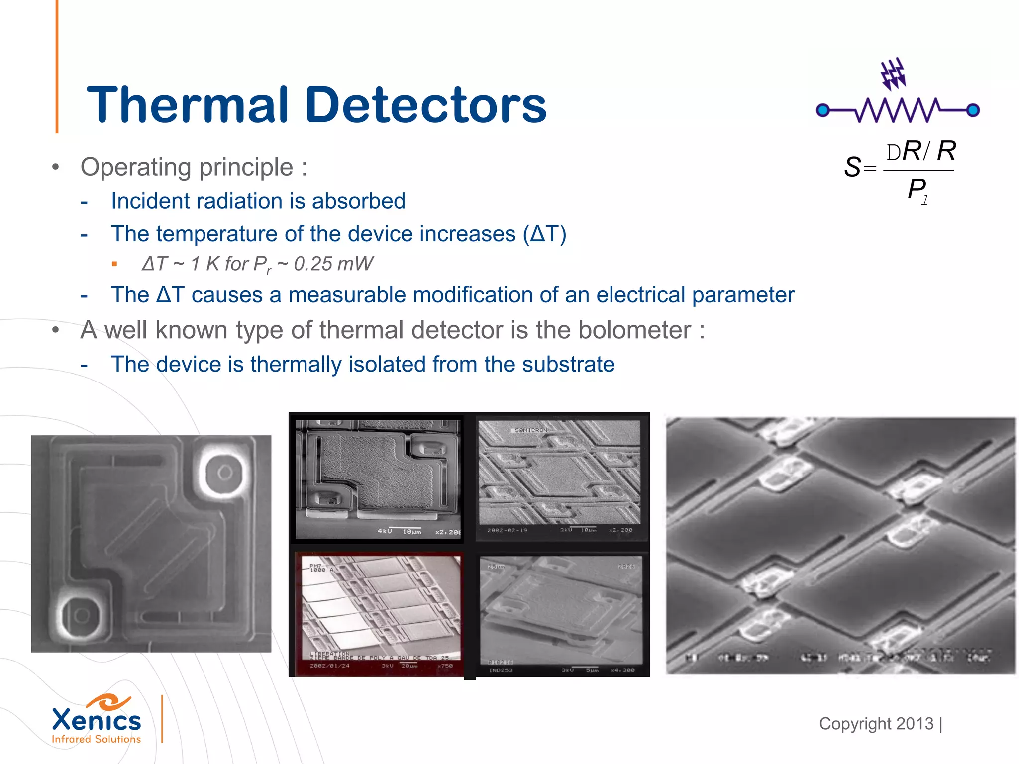 Thermal Detectors
• Operating principle :
- Incident radiation is absorbed
- The temperature of the device increases (ΔT)
▪ ΔT ~ 1 K for Pr ~ 0.25 mW
- The ΔT causes a measurable modification of an electrical parameter
• A well known type of thermal detector is the bolometer :
- The device is thermally isolated from the substrate
S=
DR/ R
Pl
Copyright 2013 |
 