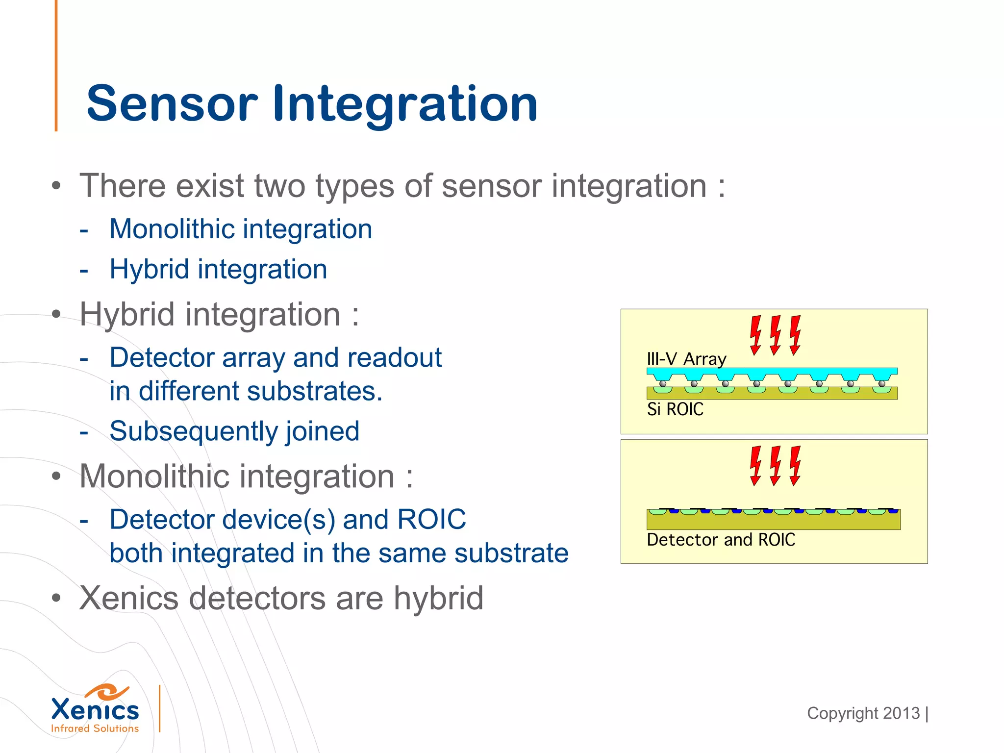 Sensor Integration
• There exist two types of sensor integration :
- Monolithic integration
- Hybrid integration
• Hybrid integration :
- Detector array and readout
in different substrates.
- Subsequently joined
• Monolithic integration :
- Detector device(s) and ROIC
both integrated in the same substrate
• Xenics detectors are hybrid
Copyright 2013 |
 