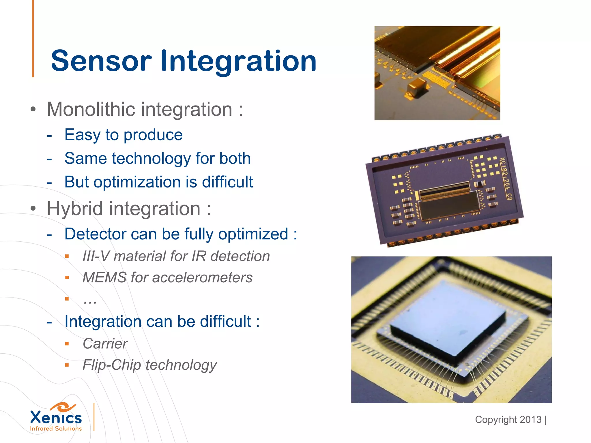 Sensor Integration
• Monolithic integration :
- Easy to produce
- Same technology for both
- But optimization is difficult
• Hybrid integration :
- Detector can be fully optimized :
▪ III-V material for IR detection
▪ MEMS for accelerometers
▪ …
- Integration can be difficult :
▪ Carrier
▪ Flip-Chip technology
Copyright 2013 |
 