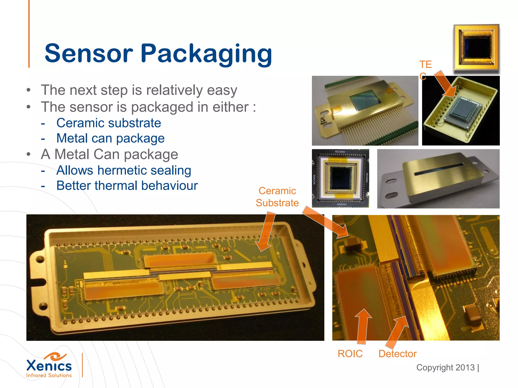 Sensor Packaging
• The next step is relatively easy
• The sensor is packaged in either :
- Ceramic substrate
- Metal can package
• A Metal Can package
- Allows hermetic sealing
- Better thermal behaviour
TE
C
Ceramic
Substrate
ROIC Detector
Copyright 2013 |
 