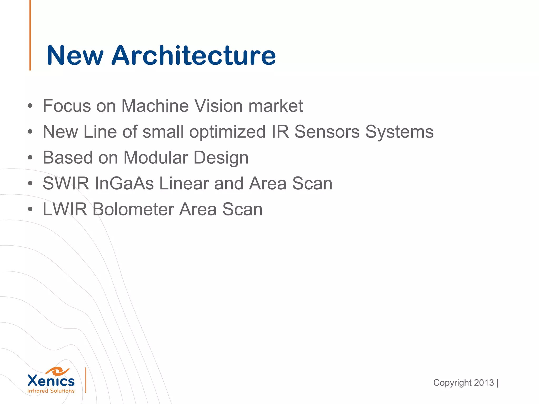 New Architecture
• Focus on Machine Vision market
• New Line of small optimized IR Sensors Systems
• Based on Modular Design
• SWIR InGaAs Linear and Area Scan
• LWIR Bolometer Area Scan
Copyright 2013 |
 