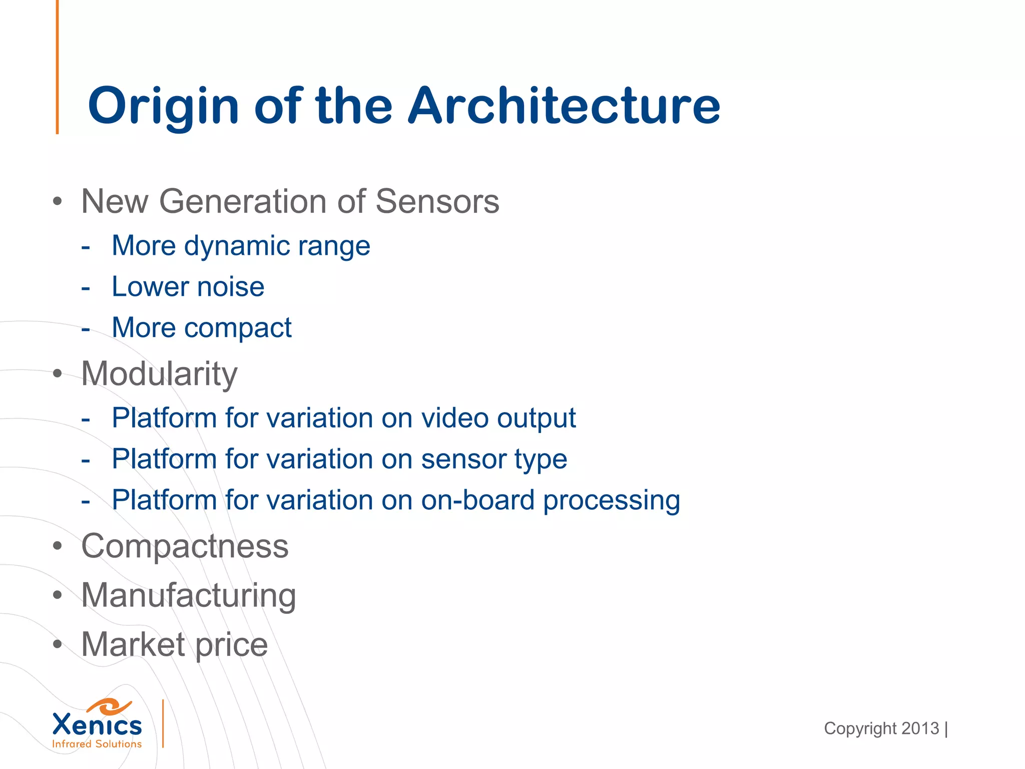 Origin of the Architecture
• New Generation of Sensors
- More dynamic range
- Lower noise
- More compact
• Modularity
- Platform for variation on video output
- Platform for variation on sensor type
- Platform for variation on on-board processing
• Compactness
• Manufacturing
• Market price
Copyright 2013 |
 