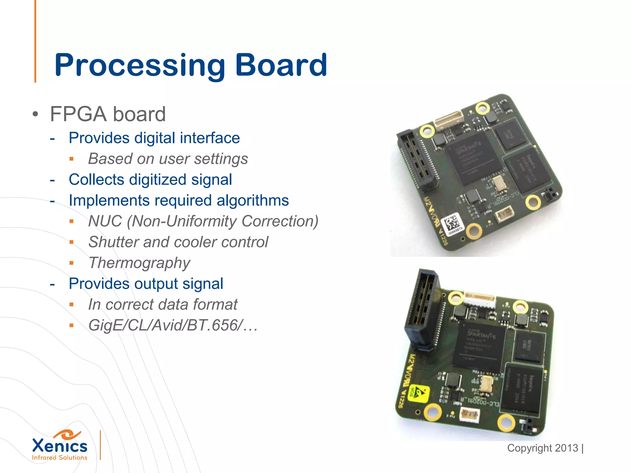 Processing Board
• FPGA board
- Provides digital interface
▪ Based on user settings
- Collects digitized signal
- Implements required algorithms
▪ NUC (Non-Uniformity Correction)
▪ Shutter and cooler control
▪ Thermography
- Provides output signal
▪ In correct data format
▪ GigE/CL/Avid/BT.656/…
Copyright 2013 |
 
