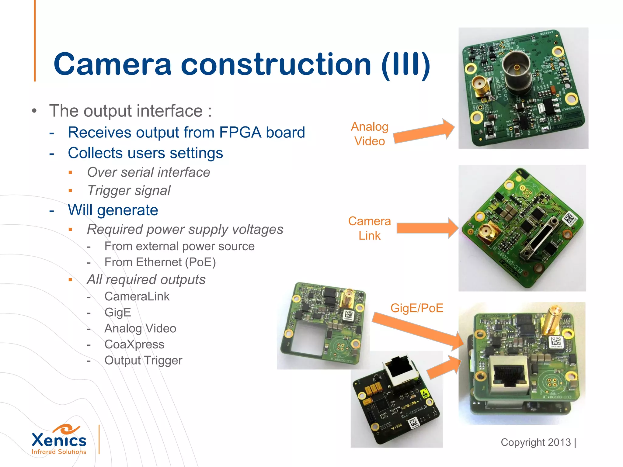 Camera construction (III)
• The output interface :
- Receives output from FPGA board
- Collects users settings
▪ Over serial interface
▪ Trigger signal
- Will generate
▪ Required power supply voltages
- From external power source
- From Ethernet (PoE)
▪ All required outputs
- CameraLink
- GigE
- Analog Video
- CoaXpress
- Output Trigger
Analog
Video
Camera
Link
GigE/PoE
Copyright 2013 |
 