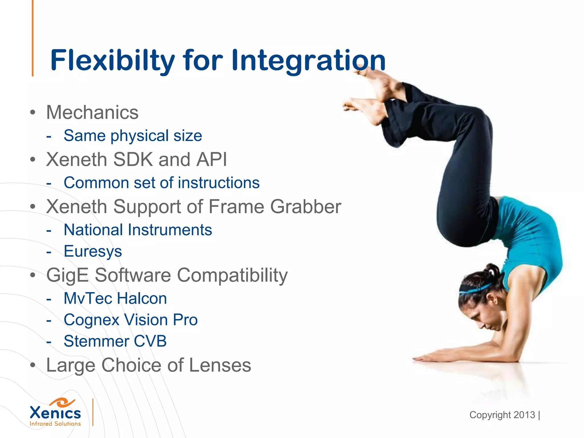 Flexibilty for Integration
• Mechanics
- Same physical size
• Xeneth SDK and API
- Common set of instructions
• Xeneth Support of Frame Grabber
- National Instruments
- Euresys
• GigE Software Compatibility
- MvTec Halcon
- Cognex Vision Pro
- Stemmer CVB
• Large Choice of Lenses
Copyright 2013 |
 