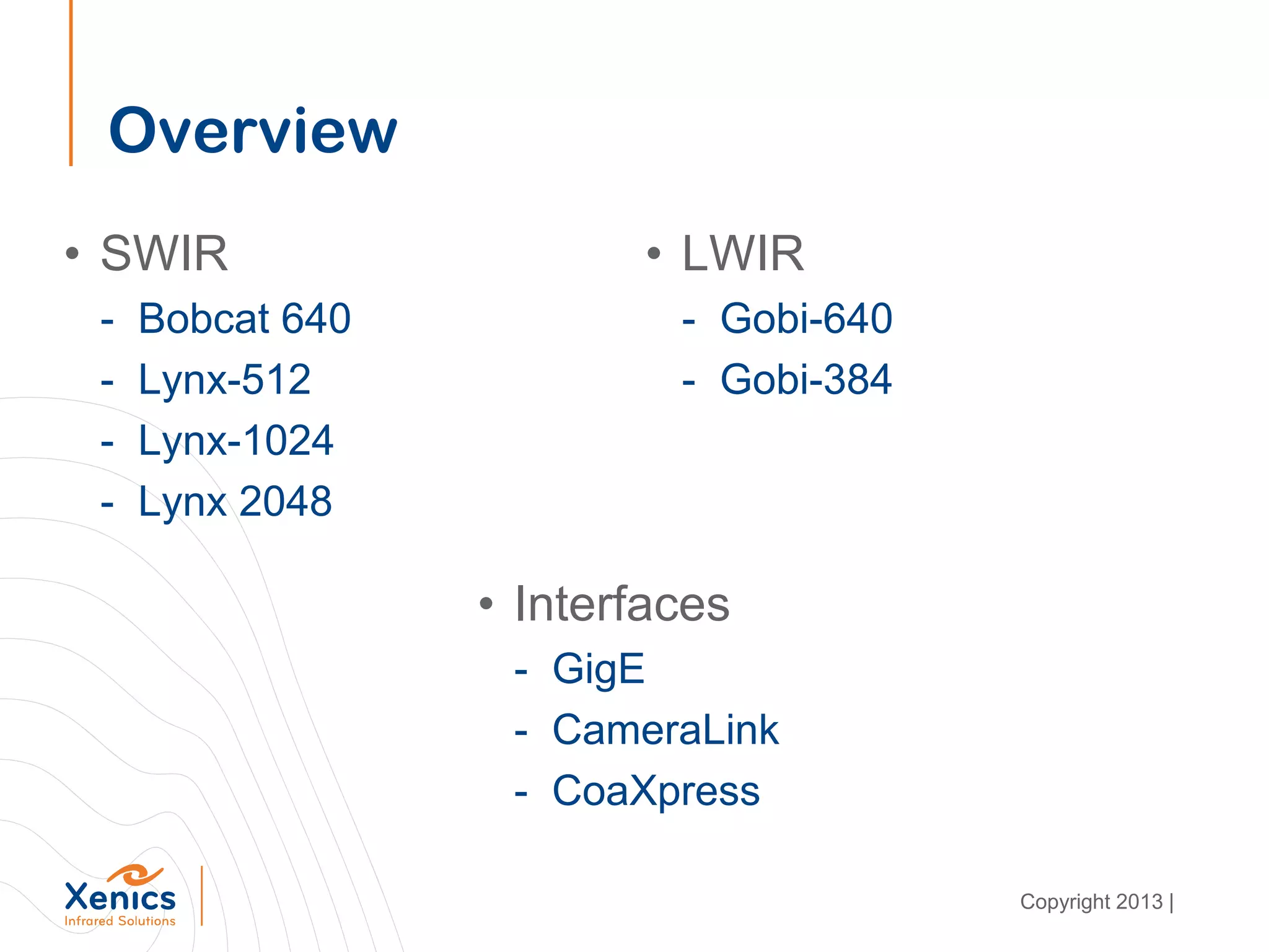 Overview
• SWIR
- Bobcat 640
- Lynx-512
- Lynx-1024
- Lynx 2048
• LWIR
- Gobi-640
- Gobi-384
• Interfaces
- GigE
- CameraLink
- CoaXpress
Copyright 2013 |
 