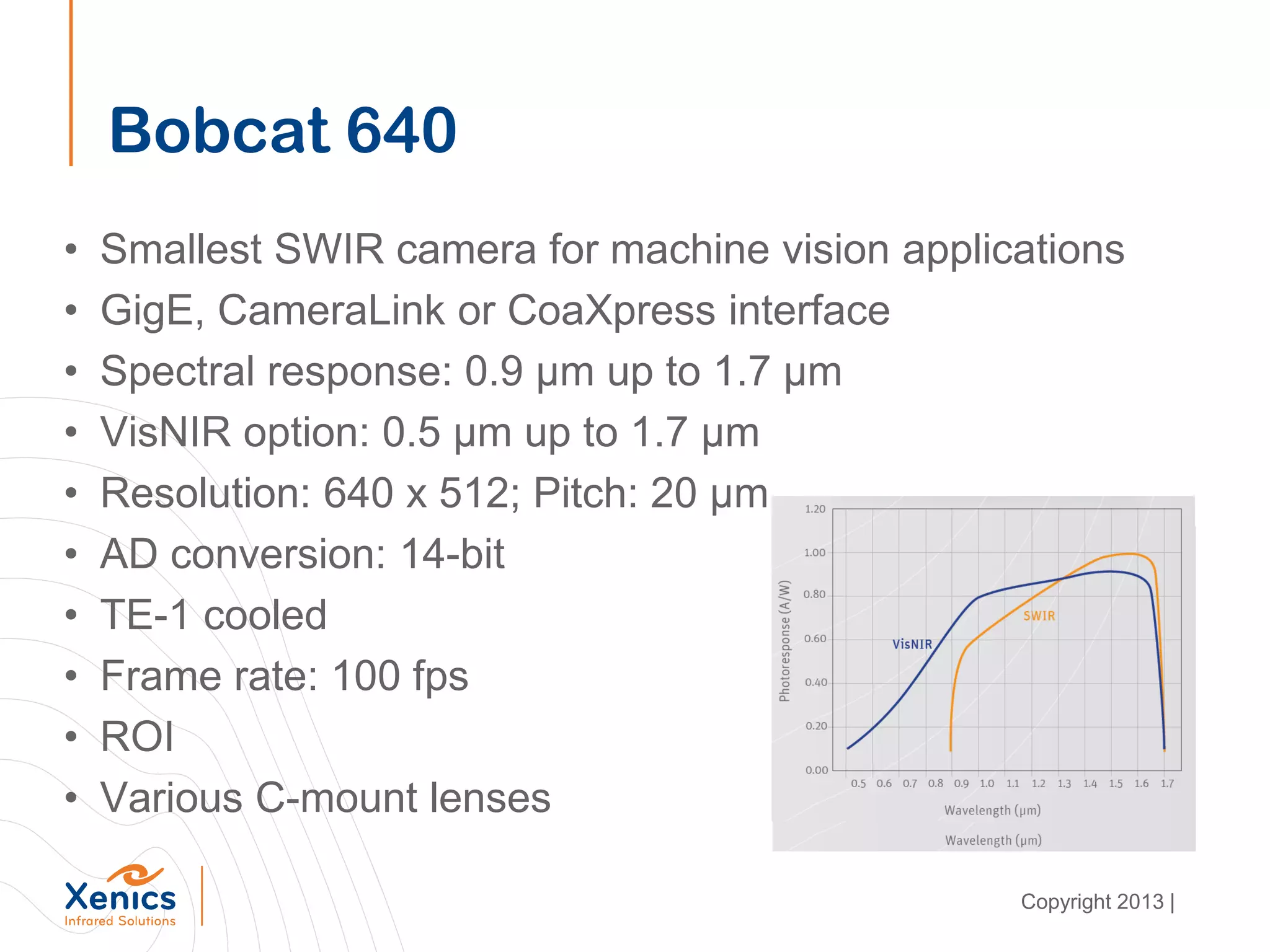 Bobcat 640
• Smallest SWIR camera for machine vision applications
• GigE, CameraLink or CoaXpress interface
• Spectral response: 0.9 µm up to 1.7 µm
• VisNIR option: 0.5 µm up to 1.7 µm
• Resolution: 640 x 512; Pitch: 20 µm
• AD conversion: 14-bit
• TE-1 cooled
• Frame rate: 100 fps
• ROI
• Various C-mount lenses
Copyright 2013 |
 