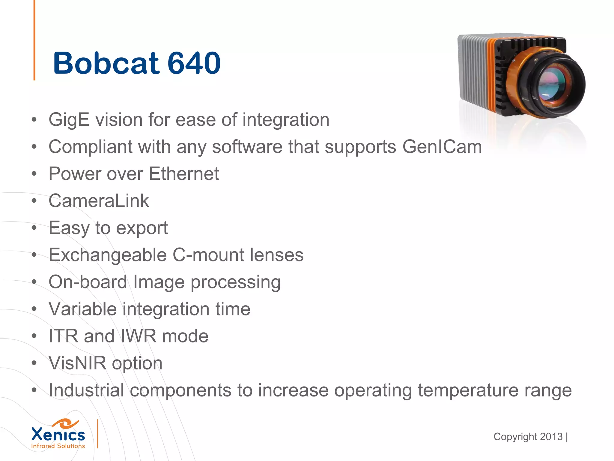• GigE vision for ease of integration
• Compliant with any software that supports GenICam
• Power over Ethernet
• CameraLink
• Easy to export
• Exchangeable C-mount lenses
• On-board Image processing
• Variable integration time
• ITR and IWR mode
• VisNIR option
• Industrial components to increase operating temperature range
Bobcat 640
Copyright 2013 |
 