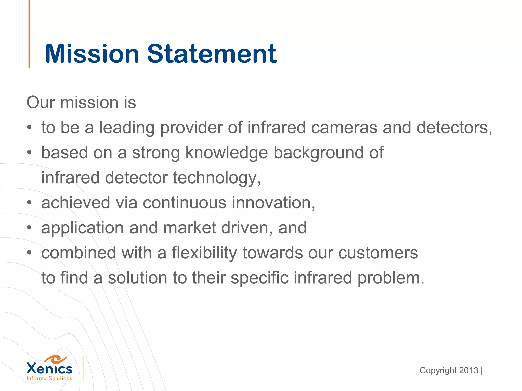 Mission Statement
Our mission is
• to be a leading provider of infrared cameras and detectors,
• based on a strong knowledge background of
infrared detector technology,
• achieved via continuous innovation,
• application and market driven, and
• combined with a flexibility towards our customers
to find a solution to their specific infrared problem.
Copyright 2013 |
 