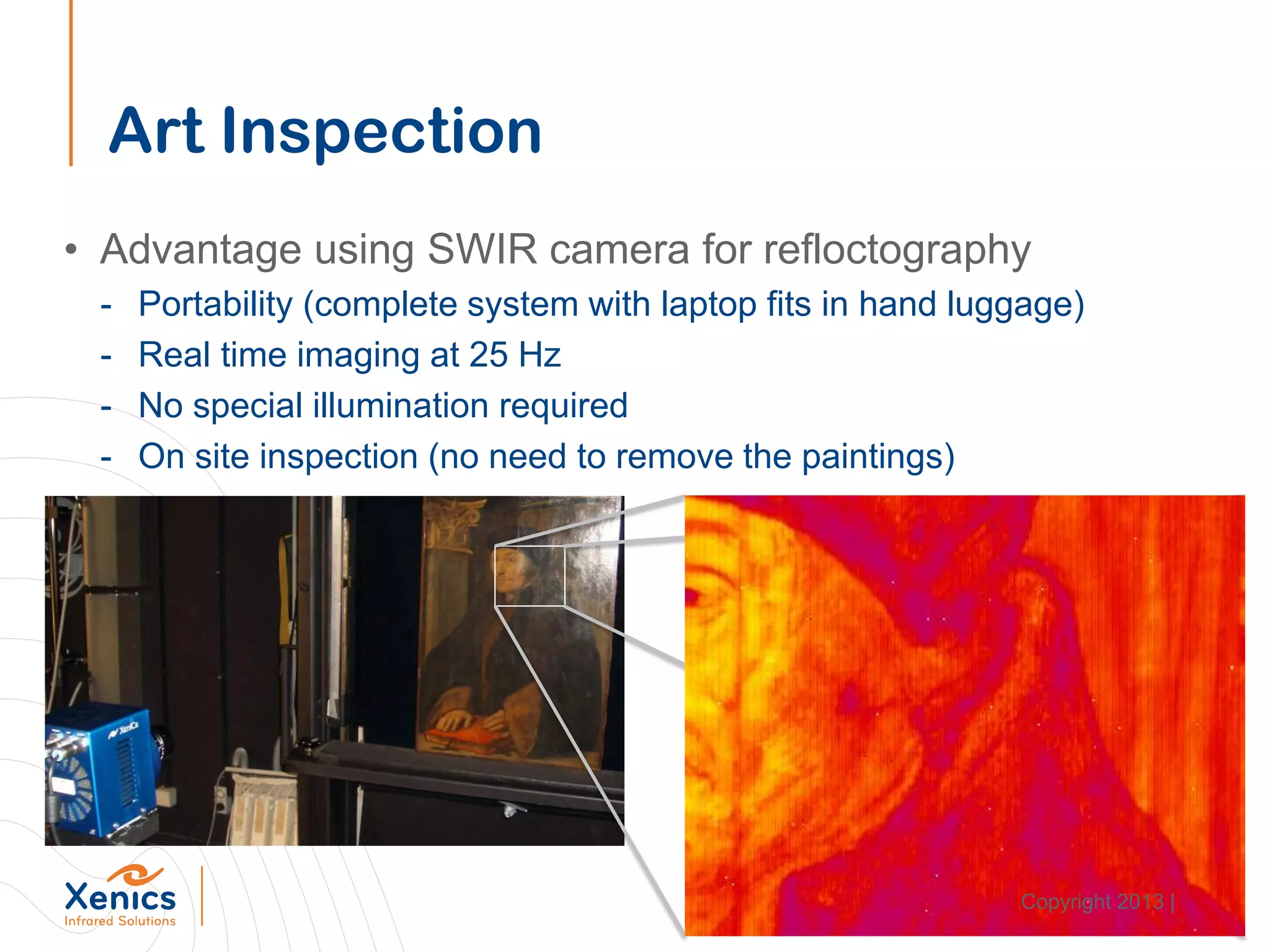 Art Inspection
• Advantage using SWIR camera for refloctography
- Portability (complete system with laptop fits in hand luggage)
- Real time imaging at 25 Hz
- No special illumination required
- On site inspection (no need to remove the paintings)
Copyright 2013 |
 