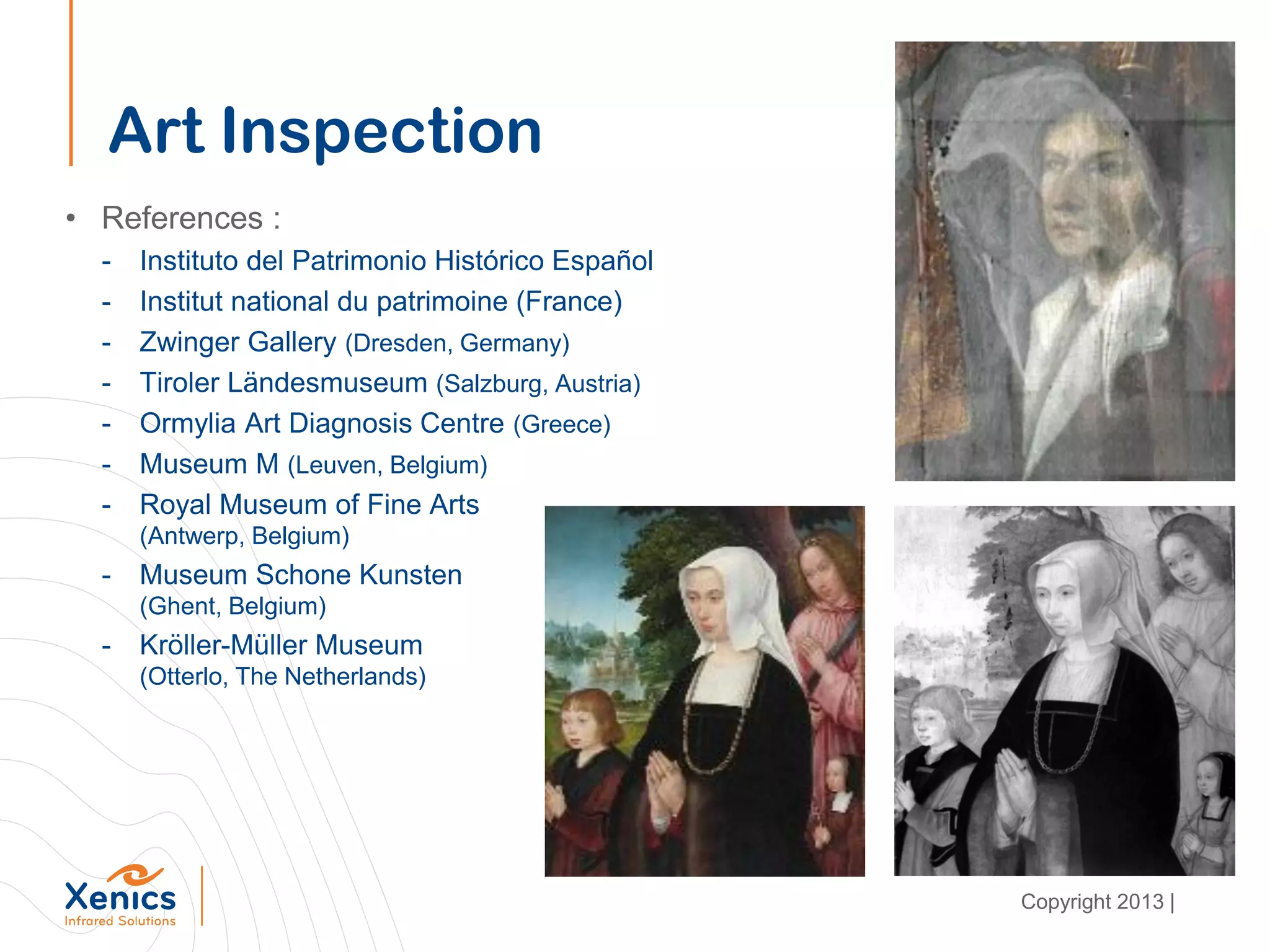 Art Inspection
• References :
- Instituto del Patrimonio Histórico Español
- Institut national du patrimoine (France)
- Zwinger Gallery (Dresden, Germany)
- Tiroler Ländesmuseum (Salzburg, Austria)
- Ormylia Art Diagnosis Centre (Greece)
- Museum M (Leuven, Belgium)
- Royal Museum of Fine Arts
(Antwerp, Belgium)
- Museum Schone Kunsten
(Ghent, Belgium)
- Kröller-Müller Museum
(Otterlo, The Netherlands)
Copyright 2013 |
 